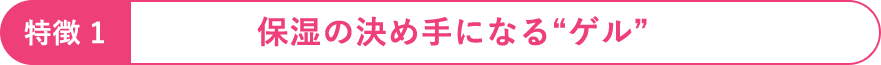 特徴1：保湿の決め手になる“ゲル”