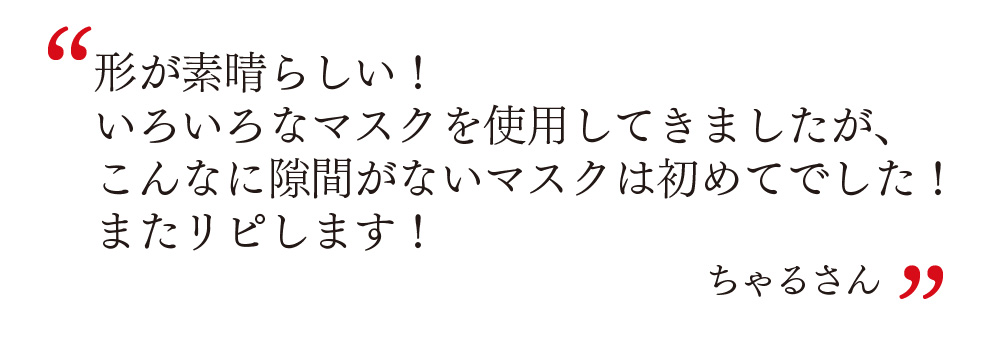 形が素晴らしい！ いろいろなマスクを使用してきましたが、 こんなに隙間がないマスクは初めてでした！ またリピします！ ちゃるさん