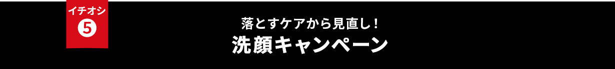 イチオシ⑤ 落とすケアから見直し！洗顔キャンペーン
