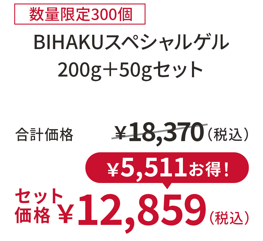 
30%OFF 数量限定300個
BIHAKUスペシャルゲル 200g＋50gセット
合計価格 ￥18,370（税込）
セット価格 ￥12,859（税込）
￥5,511お得！