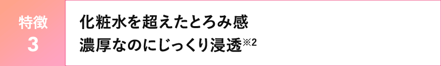 【特徴３】化粧水を超えたとろみ感　濃厚なのにじっくり浸透※2