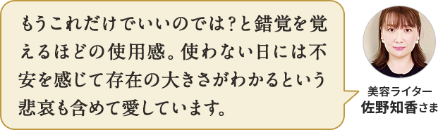 もうこれだけでいいのでは？と錯覚を覚えるほど。使っている日よりも、使わない日に存在の大きさがわかるという悲哀も含めて愛しています。美容ライター 佐野知香さま