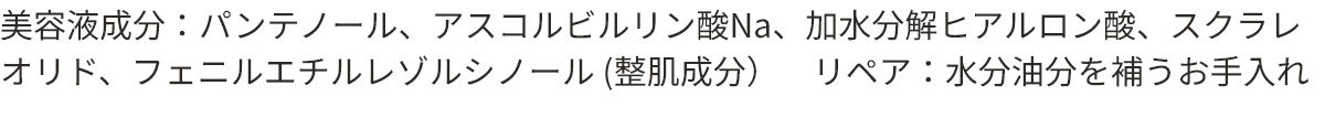 美容液成分：パンテノール、アスコルビルリン酸Na、加水分解ヒアルロン酸、スクラレオリド、フェニルエチルレゾルシノール（整肌成分）　ダメージ：乾燥による　リペア：水分油分を補うお手入れ