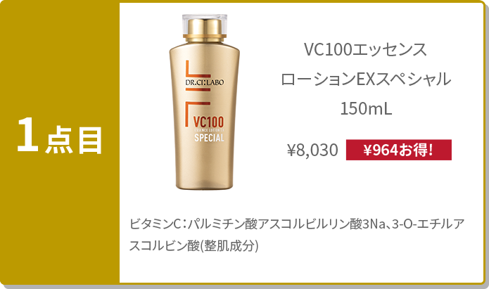 1点目:ビタミンC配合化粧⽔ VC100エッセンス ローションEXスペシャル 150mL ¥8,030(¥964お得!) ビタミンC:パルミチン酸アスコルビルリン酸3Na、3-O-エチルアスコルビン酸(整肌成分)