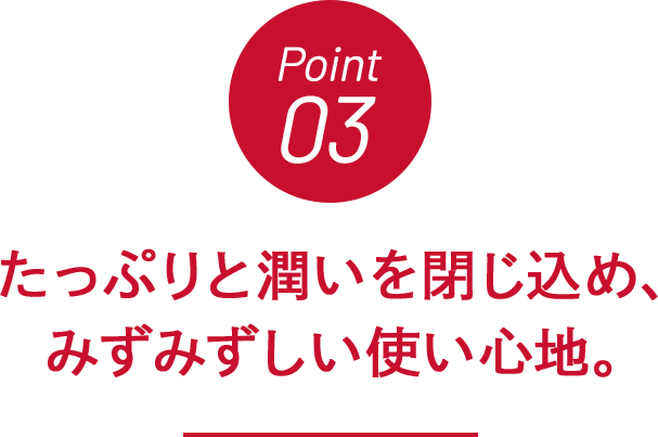 Point03 たっぷりと潤いを閉じ込め、みずみずしい使い心地。