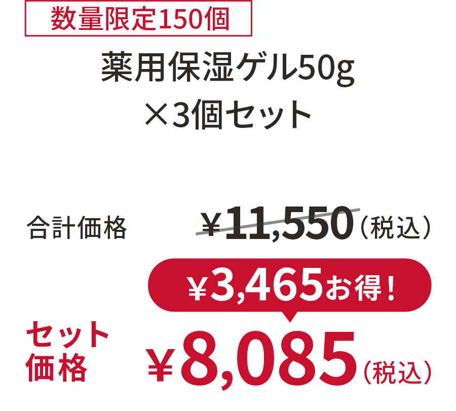 
30%OFF 数量限定150個
薬用保湿ゲル50g ×3個セット
合計価格 ￥11,550（税込）
セット価格 ￥8,085（税込）
￥3,465お得！
