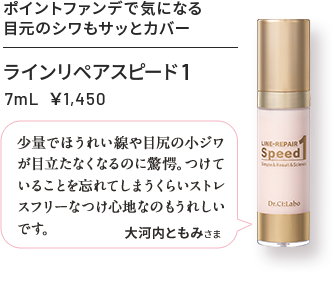 ラインリペアスピード1 7mL ¥1,450 ポイントファンデで気になる目元のシワもサッとカバー 少量でほうれい線や目尻の小ジワが目立たなくなるのに驚愕。つけていることを忘れてしまうくらいストレスフリーなつけ心地なのもうれしいです。 大河内ともみさま