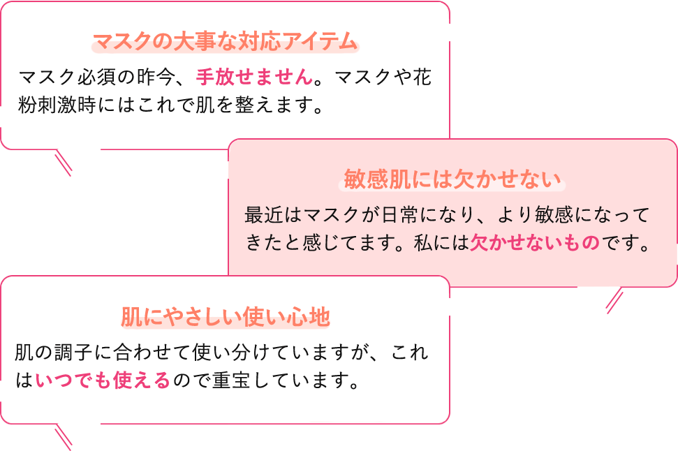 マスクの大事な対応アイテム。マスク必須の昨今、手放せません。マスクや花粉刺激時にはこれで肌を整えます。／敏感肌には欠かせない。最近はマスクが日常になり、より敏感になってきたと感じてます。私には欠かせないものです。／肌にやさしい使い心地。肌の調子に合わせて使い分けていますが、これはいつでも使えるので重宝しています。
