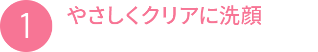 1 やさしくクリアに洗顔