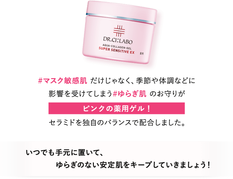 #マスク敏感肌だけじゃなく、季節や体調などに影響を受けてしまう#ゆらぎ肌のお守りがピンクの薬用ゲル！セラミドを独自のバランスで配合しました。いつでも手元に置いて、ゆらぎのない安定肌をキープしていきましょう！