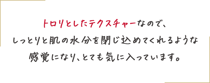 トロリとしたテクスチャーなので、しっとりと肌の水分を閉じ込めてくれるような感覚になります。その下で、ゆっくりと美容液成分が肌に浸透しているような気がして、とても気に入っています。