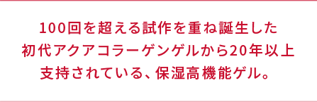 100回を超える試作を重ね誕生した初代アクアコラーゲンゲルから20年以上支持されている、保湿高機能ゲル。