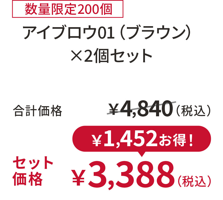 
30%OFF 数量限定200個
アイブロウ01（ブラウン） ×2個セット
合計価格 ￥4,840（税込）
セット価格 ￥3,388（税込）
￥1,452お得！