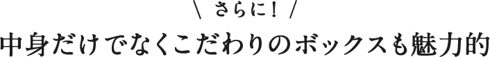 \さらに!/ 中身だけでなく こだわりのボックスも魅力的