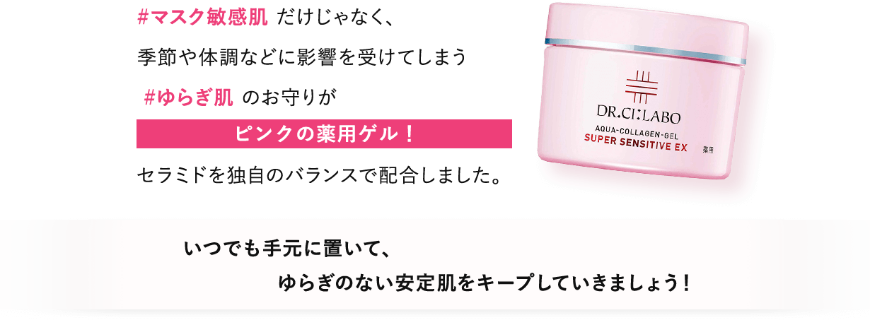 #マスク敏感肌だけじゃなく、季節や体調などに影響を受けてしまう#ゆらぎ肌のお守りがピンクの薬用ゲル！セラミドを独自のバランスで配合しました。いつでも手元に置いて、ゆらぎのない安定肌をキープしていきましょう！