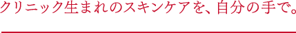 クリニック生まれのスキンケアを、自分の手で。