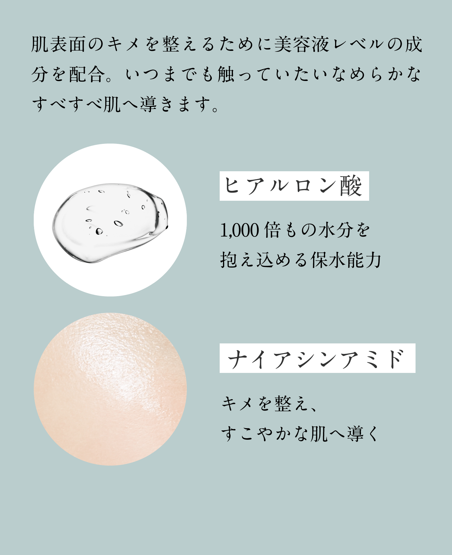 肌表面のキメを整えるために美容液レベルの成分を配合。いつまでも触っていたいなめらかなすべすべ肌へ導きます。　ヒアルロン酸　1,000倍もの水分を抱え込める保水能力　ナイアシンアミド　キメを整え、すこやかな肌へ導く　浸透サポート成分　エイジングサインにアプローチ　エイジングサイン：乾燥やキメの乱れなど、年齢に応じた肌状態　浸透サポート成分：PPG-20メチルグルコース、オレイルアルコール　ヒアルロン酸：ヒアルロン酸Na、加水分解ヒアルロン酸、アセチルヒアルロン酸Na（保湿成分）　ナイアシンアミド：整肌成分　浸透：角層まで