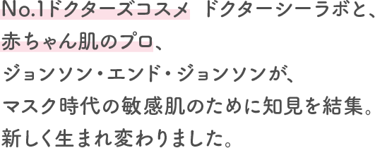 No.1ドクターズコスメ ドクターシーラボと、赤ちゃん肌のプロ、ジョンソン・エンド・ジョンソンが、マスク時代の敏感肌のために知見を結集。新しく生まれ変わりました。