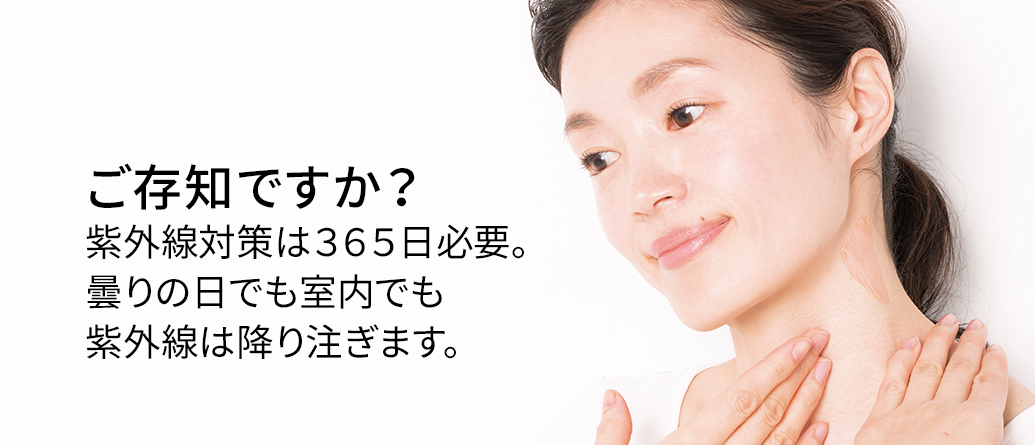 ご存知ですか？紫外線対策は３６５日必要。曇りの日でも室内でも紫外線は降り注ぎます。