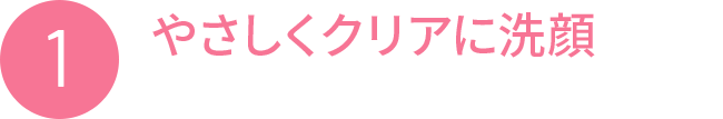 1 やさしくクリアに洗顔