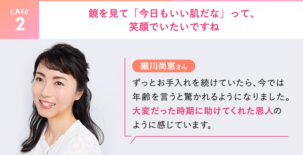 【CASE2】細川尚恵さん。鏡を見て「今日もいい肌だな」って、笑顔でいたいですね。ずっとお手入れを続けていたら、今では年齢を言うと驚かれるようになりました。大変だった時期に助けてくれた恩人のように感じています。