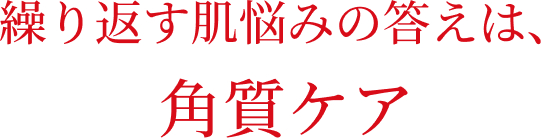 繰り返す肌悩みの答えは、角質ケア