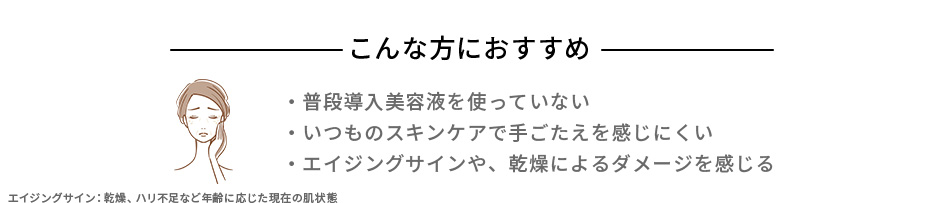 こんな方におすすめ ・普段導入美容液を使っていない ・いつものスキンケアで手ごたえを感じにくい ・エイジングサインや、乾燥によるダメージを感じる エイジングサイン：乾燥、ハリ不足など年齢に応じた現在の肌状態