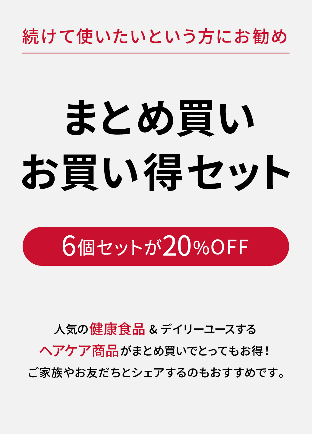 続けて使いたいという方にお勧め。まとめ買いお買い得セット。6個セットが20%OFF。人気の健康食品&デイリーユースするヘアケア商品がまとめ買いでとってもお得!ご家族やお友だちとシェアするのもおすすめです。