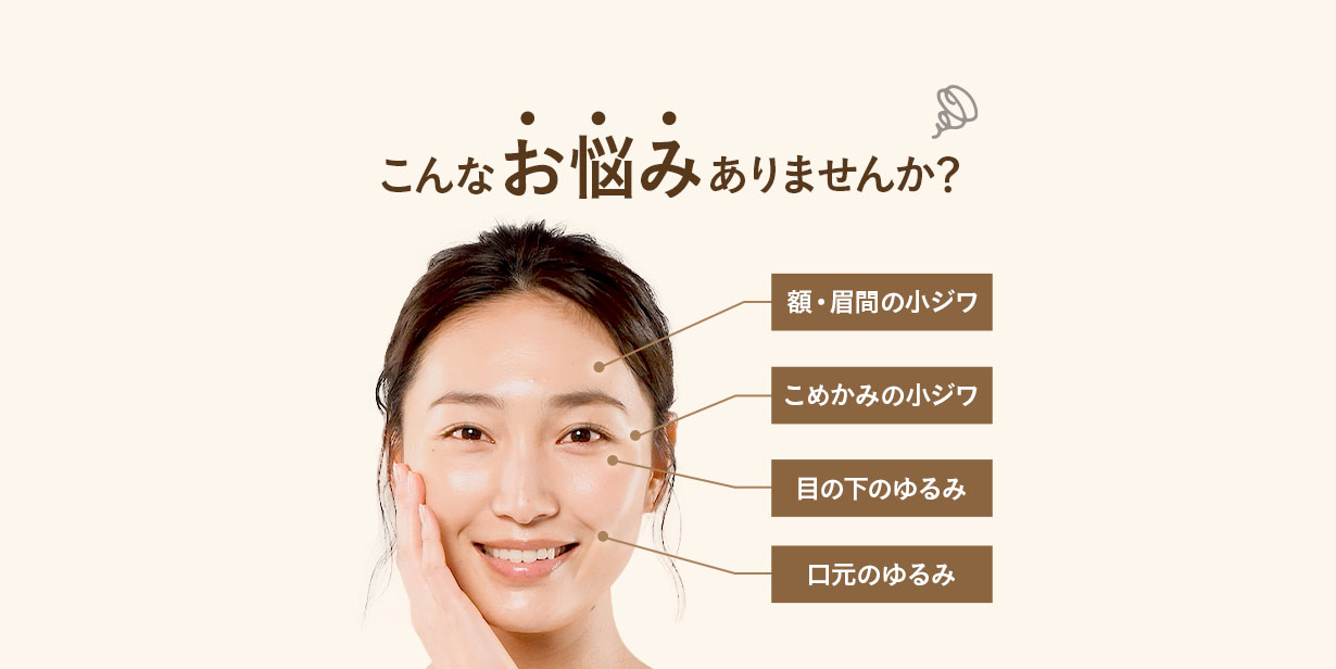 こんなお悩みありませんか? 額・眉間の小ジワ こめかみの小ジワ 目の下のゆるみ 口元のゆるみ