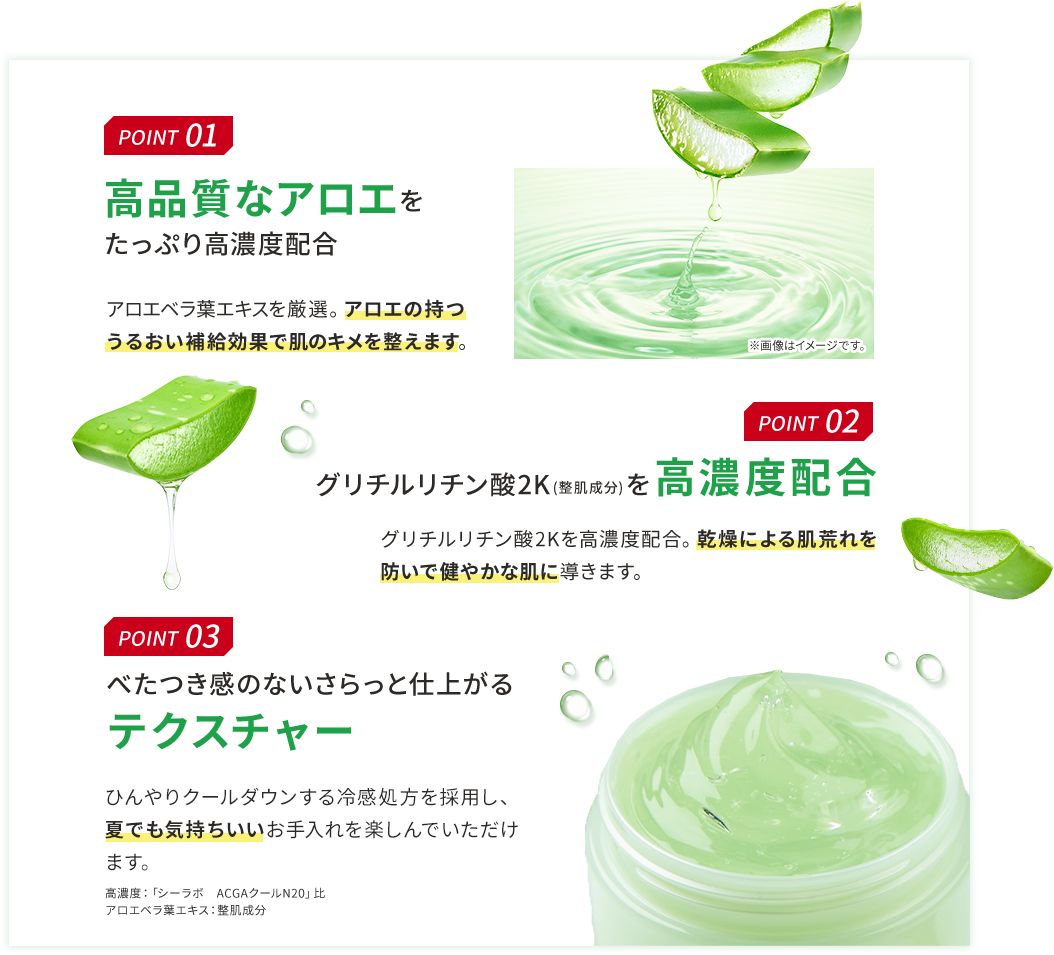 POINT 01 高品質なアロエをたっぷり高濃度配合 アロエベラ葉エキスを厳選。アロエの持つうるおい補給効果で肌のキメを整えます。 POINT 02 グリチルリチン酸2K(整肌成分)を高濃度配合 グリチルリチン酸2Kを高濃度配合。乾燥による肌荒れを防いで健やかな肌に導きます。 POINT 03 べたつき感のないさらっと仕上がるテクスチャー ほてった肌をひんやりクールダウンする冷感処方を採用し、夏でも気持ちいいお手入れを楽しんでいただけます。 高濃度:「シーラボ ACGAクールN20」比 アロエベラ葉エキス:整肌成分