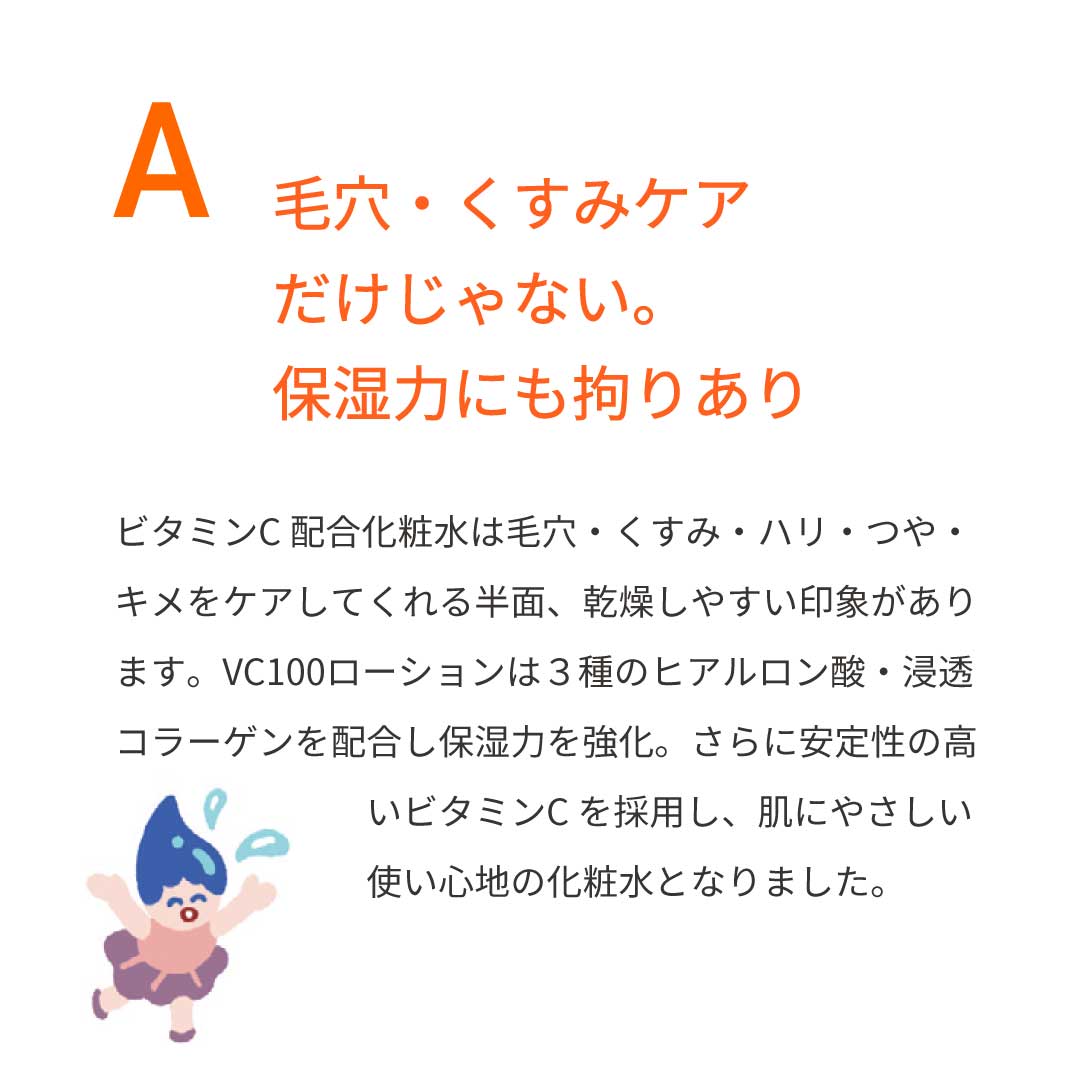 本気の質問を開発者にぶつけてみた②　Ａ：毛穴・くすみケアだけじゃない。保湿力にも拘りあり。ビタミンＣ化粧水は、毛穴・くすみ・ハリ・つや・キメをケアしてくれる半面、乾燥しやすい印象があります。VC100ローションは3種のヒアルロン酸・浸透コラーゲンを配合し保湿力を強化。さらに安定性の高いビタミンＣを採用し、肌にやさしい使い心地の化粧水となりました。