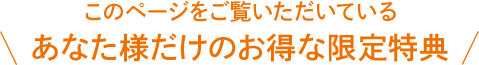 このページをご覧いただいている あなた様だけのお得な限定特典