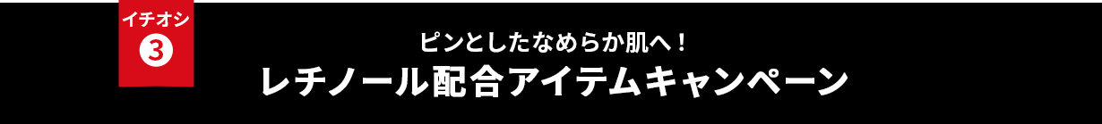 イチオシ③ ピンとしたなめらか肌へ！レチノール配合アイテムキャンペーン