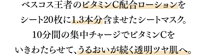ベスコス王者のビタミンC配合ローションをシート20枚に1.3本分含ませたシートマスク。10分間の集中チャージでビタミンCをいきわたらせて、うるおいが続く透明ツヤ肌へ。