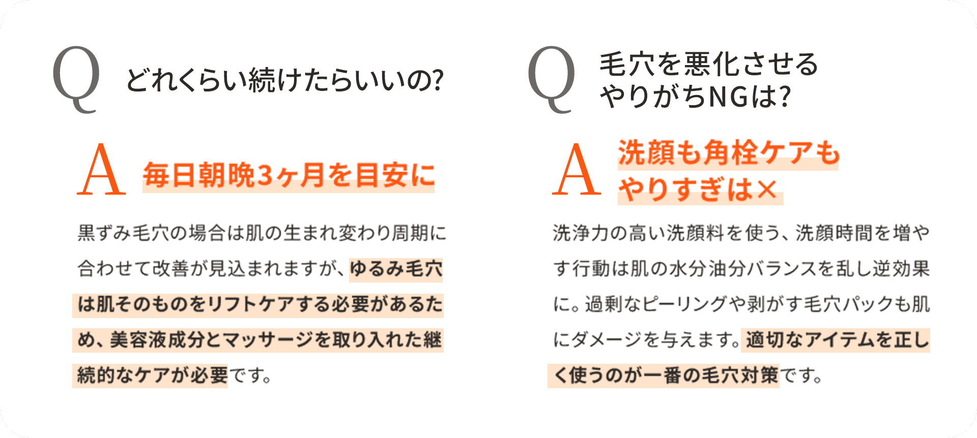 Q どれくらい続けたらいいの? A 毎日朝晩3ヶ月を目安に 黒ずみ毛穴の場合は肌の生まれ変わり周期に合わせて改善が見込まれますが、ゆるみ毛穴は肌そのものをリフトケアする必要があるため、美容液成分とマッサージを取り入れた継続的なケアが必要です。 Q 毛穴を悪化させるやりがちNGは? 洗顔も角栓ケアもやりすぎは× 洗浄力の高い洗顔料を使う、洗顔時間を増やす行動は肌の水分油分バランスを乱し逆効果に。過剰なピーリングや剥がす毛穴パックも肌にダメージを与えます。適切なアイテムを正しく使うのが一番の毛穴対策です。