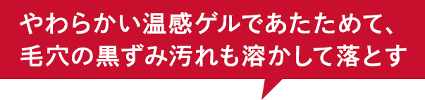 やわらかい温感ゲルであたためて、 毛穴の黒ずみ汚れも溶かして落とす