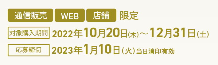 通信販売 WEB 店舗 限定 対象購入期間 2022年10月20日(木)~12月31日(土) 応募締切 2023年1月10日(火)当日消印有効