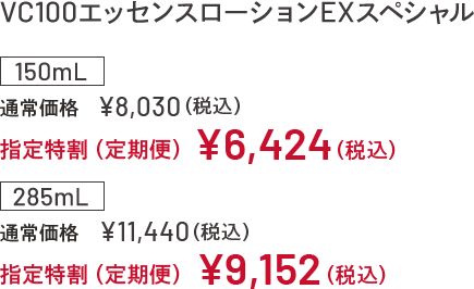 VC100エッセンスローションEX スペシャル 150mL 通常価格 ¥8,030(税込) 指定特割(定期便)¥6,424 (税込) 285mL 通常価格 ¥11,440(税込) 指定特割(定期便)¥9,152 (税込)