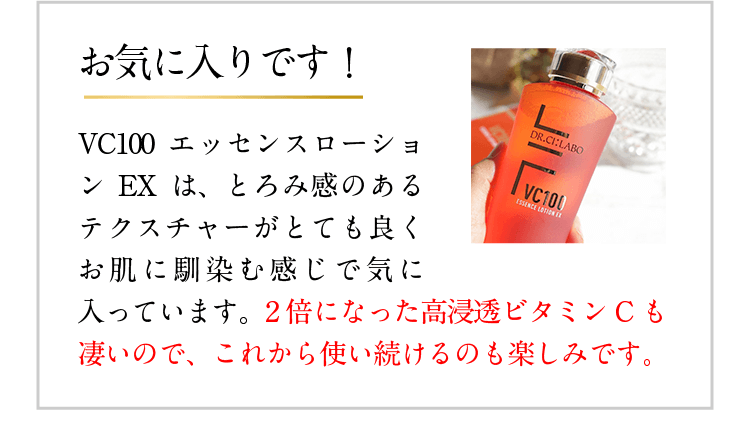 お気に入りです! VC100エッセンスローションEXは、とろみ感のあるテクスチャーがとても良くお肌に馴染む感じで気に入っています。2倍になった高浸透ビタミンCも凄いので、これから使い続けるのも楽しみです。