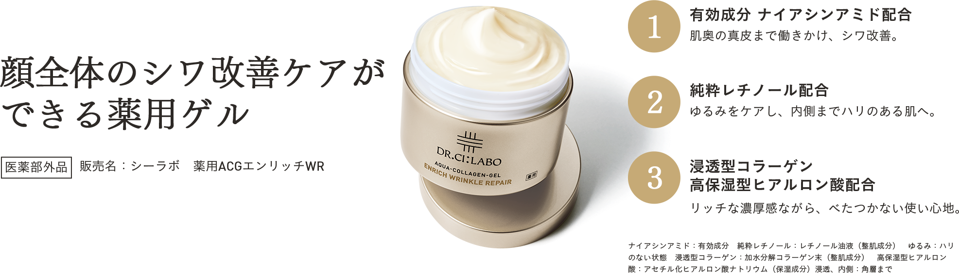 顔全体のシワ改善ケアができる薬用ゲル 医薬部外品 販売名：シーラボ　薬用ACGエンリッチWR 1 有効成分 ナイアシンアミド配合 肌奥の真皮まで働きかけ、シワ改善。 2 純粋レチノール配合 ゆるみをケアし、内側までハリのある肌へ。 3 浸透型コラーゲン 高保湿型ヒアルロン酸配合 リッチな濃厚感ながら、べたつかない使い心地。ナイアシンアミド：有効成分　純粋レチノール：レチノール油液（整肌成分）　ゆるみ：ハリのない状態　浸透型コラーゲン：加水分解コラーゲン末（整肌成分）　高保湿型ヒアルロン酸：アセチル化ヒアルロン酸ナトリウム（保湿成分）浸透、内側：角層まで
