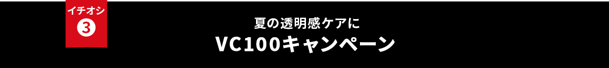 イチオシ③ 夏の透明感ケアに VC100キャンペーン