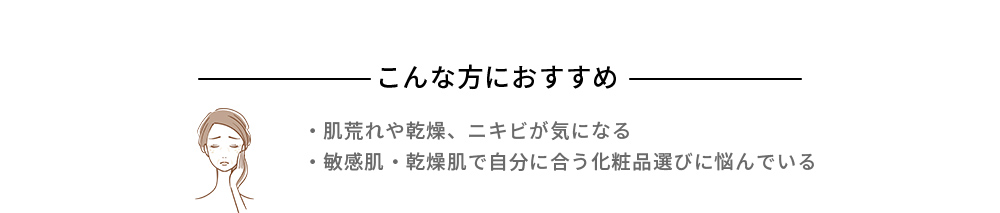 こんな方におすすめ ・肌荒れや乾燥、ニキビが気になる ・敏感肌・乾燥肌で自分に合う化粧品選びに悩んでいる