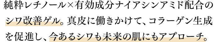 純粋レチノール×有効成分ナイアシンアミド配合のシワ改善ゲル。真皮に働きかけて、コラーゲン生成を促進し、今あるシワも未来の肌にもアプローチ。