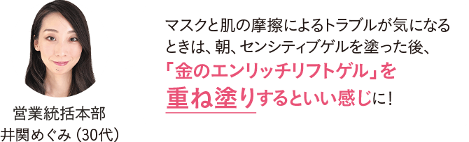 営業統括本部 井関めぐみ（30代）マスクと肌の摩擦によるトラブルが気になるときは、朝、センシティブゲルを塗った後、「金のエンリッチリフトゲル」を重ね塗りするといい感じに！