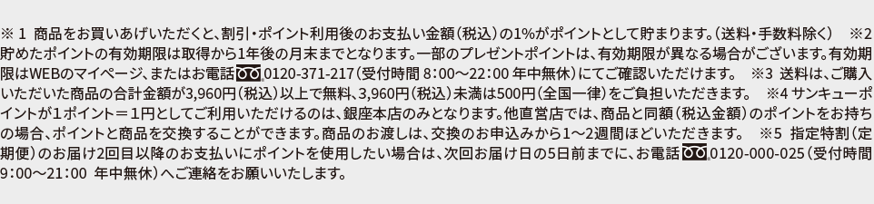 ※1 商品をお買い上げいただくと、割引・ポイント利用後のお支払い金額(税込)の1%がポイントとして貯まります。(送料・手数料除く) ※2 貯めたポイントの有効期限は取得から1年後の月末までとなります。一部のプレゼントポイントは、有効期限が異なる場合がございます。有効期限はWEBのイページ、またはお電話0120-371-217(受付時間 8:00~22:00 年中無休)にてご確認いただけます。 ※3 送料は、ご購入いただいた商品の合計金額が3,960円(税込)以上で無料、3,960円(税込)未満は500円(全国一律)をご負担いただきます。 ※4 サンキューポイントが1ポイント=1円としてご利用いただけるのは、銀座本店のみとなります。他直営店では、商品と同額(税込金額)のポイントをお持ちの場合、ポイントと商品を交換することができます。商品のお渡しは、交換のお申込みから1~2週間ほどいただきます。 ※5 指定特割(定期便)のお届け2回目以降のお支払いにポイントを使用したい場合は、次回お届けの5日前までに、お電話0120-000-025(受付時間9:00~21:00 年中無休)へご連絡をお願いいたします。