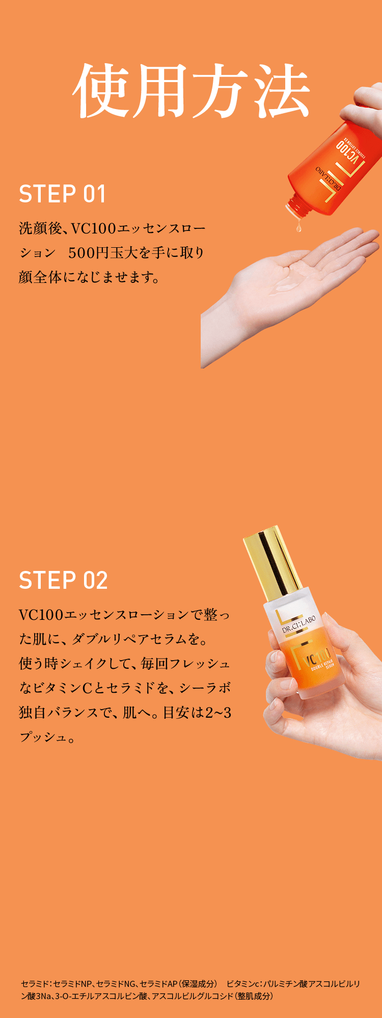 使用方法 Step01 洗顔後、VC100エッセンスローション500円玉大を手に取り顔全体になじませます。 Step02 VC100エッセンスローションで整った肌に、ダブルリペアセラムを。使う時シェイクして、毎回フレッシュなビタミンCとセラミドを、シーラボ独自バランスで、肌へ。目安は2~3プッシュ。　セラミド：セラミドNP、セラミドNG、セラミドAP（保湿成分）　ビタミンc：パルミチン酸アスコルビルリン酸3Na、3-O-エチルアスコルビン酸、アスコルビルグルコシド（整肌成分）