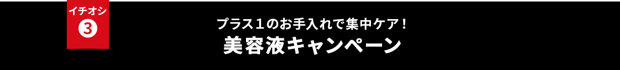 イチオシ③ プラス１のお手入れで集中ケア！美容液キャンペーン
