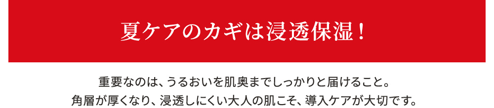 夏ケアのカギは浸透保湿！ 重要なのは、うるおいを肌奥までしっかりと届けること。角層が厚くなり、浸透しにくい大人の肌こそ、導入ケアが大切です。