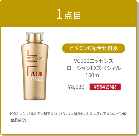 1点目:ビタミンC配合化粧⽔ VC100エッセンス ローションEXスペシャル 150mL ¥8,030(¥964お得!) ビタミンC:パルミチン酸アスコルビルリン酸3Na、3-O-エチルアスコルビン酸(整肌成分)