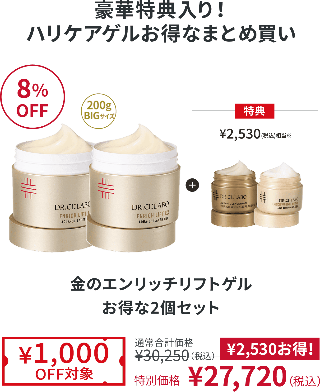 豪華特典入り！ハリケアゲルお得なまとめ買い 8%OFF 金のエンリッチリフトゲル お得な2個セット ¥1,000OFF対象 通常合計価格¥30,250（税込） 特別価格 ¥27,720（税込）¥2,530お得！
